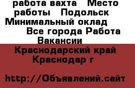 работа.вахта › Место работы ­ Подольск › Минимальный оклад ­ 36 000 - Все города Работа » Вакансии   . Краснодарский край,Краснодар г.